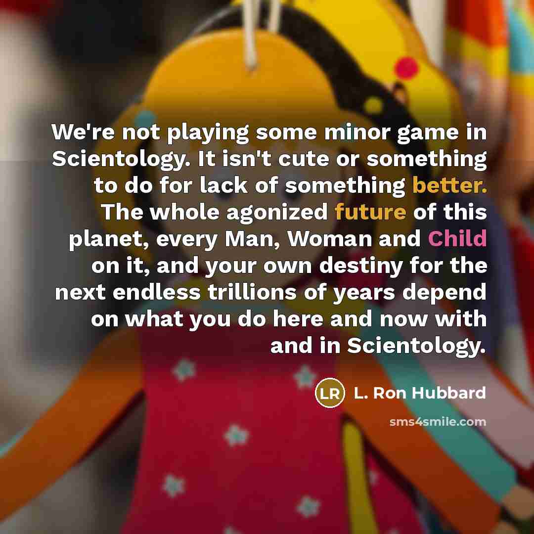 “We're not playing some minor game in Scientology. It isn't cute or something to do for lack of something better. The whole agonized future of this planet, every Man, Woman and Child on it, and your own destiny for the next endless trillions of years depend on what you do here and now with and in…” quote by L. Ron Hubbard