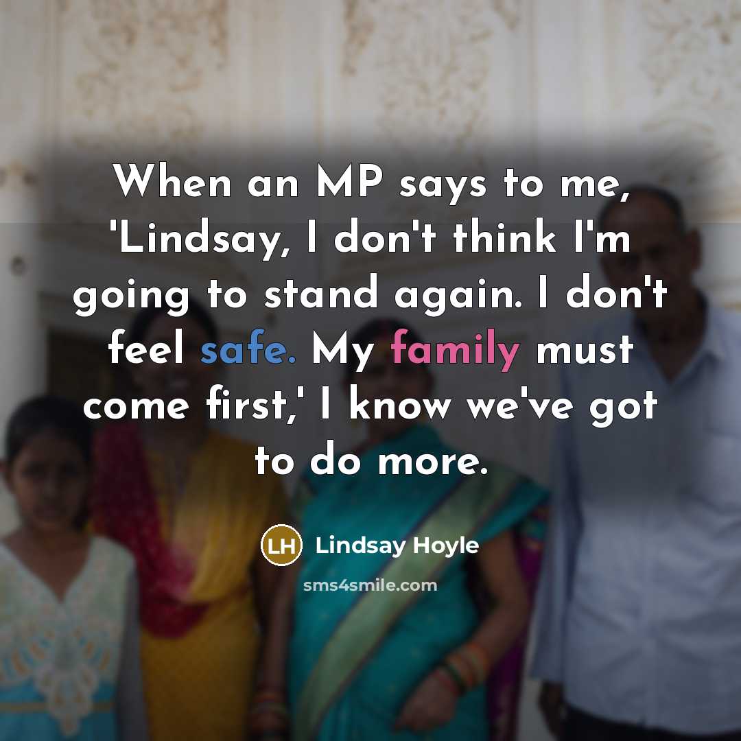 “When an MP says to me, 'Lindsay, I don't think I'm going to stand again. I don't feel safe. My family must come first,' I know we've got to do more.” quote by Lindsay Hoyle
