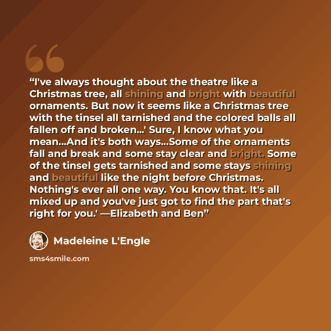 “I've always thought about the theatre like a Christmas tree, all shining and bright with beautiful ornaments. But now it seems like a Christmas tree with the tinsel all tarnished and the colored balls all fallen off and broken...' Sure, I know what you mean...And it's both ways...Some of the…” quote by Madeleine L'Engle