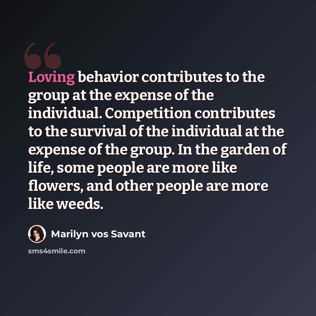 “Loving behavior contributes to the group at the expense of the individual. Competition contributes to the survival of the individual at the expense of the group. In the garden of life, some people are more like flowers, and other people are more like weeds.” quote by Marilyn vos Savant