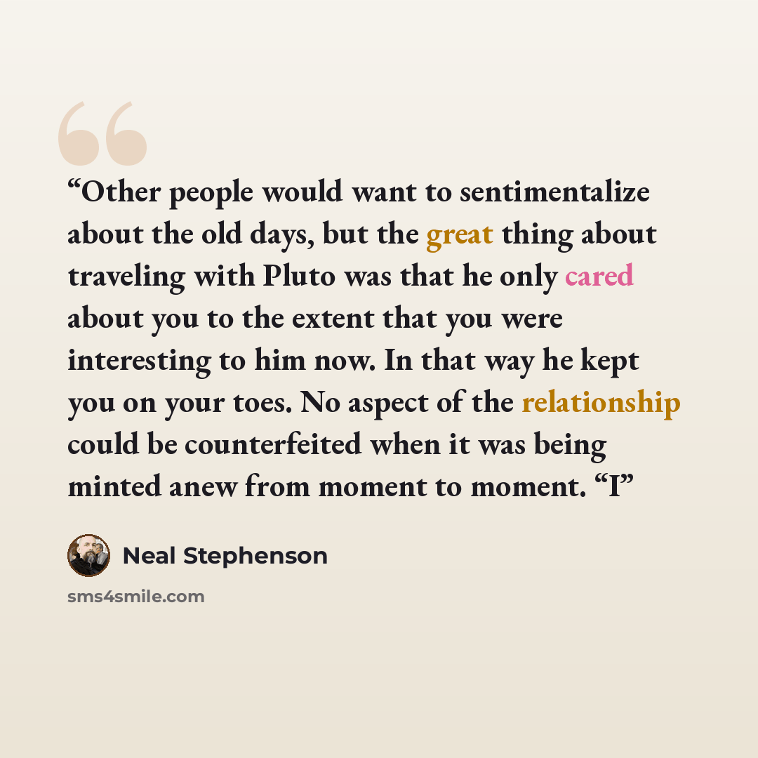 “Other people would want to sentimentalize about the old days, but the great thing about traveling with Pluto was that he only cared about you to the extent that you were interesting to him now. In that way he kept you on your toes. No aspect of the relationship could be counterfeited when it was…” quote by Neal Stephenson