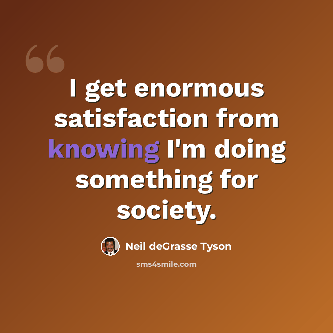 “I get enormous satisfaction from knowing I'm doing something for society.” quote by Neil deGrasse Tyson