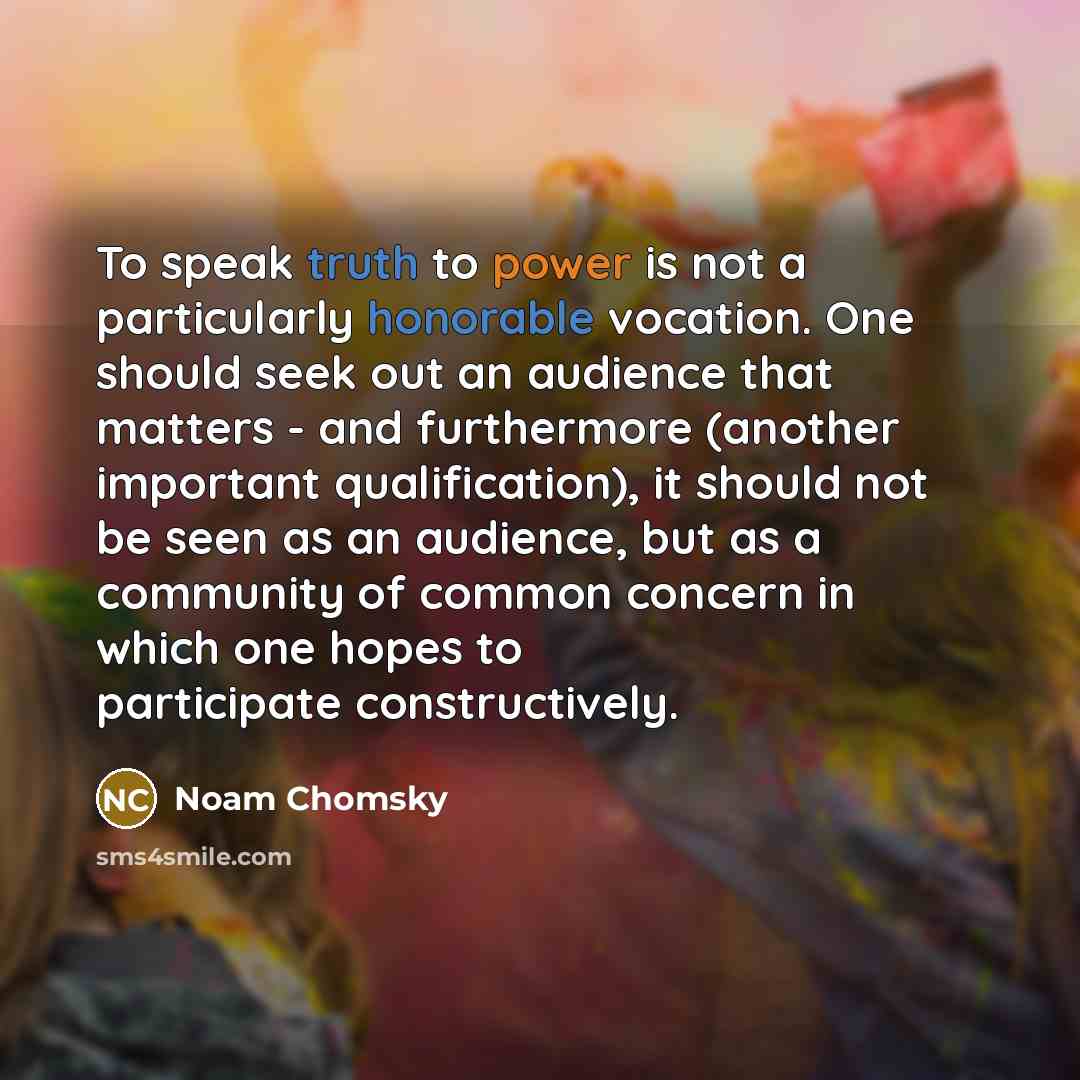“To speak truth to power is not a particularly honorable vocation. One should seek out an audience that matters - and furthermore (another important qualification), it should not be seen as an audience, but as a community of common concern in which one hopes to participate constructively.” quote by Noam Chomsky