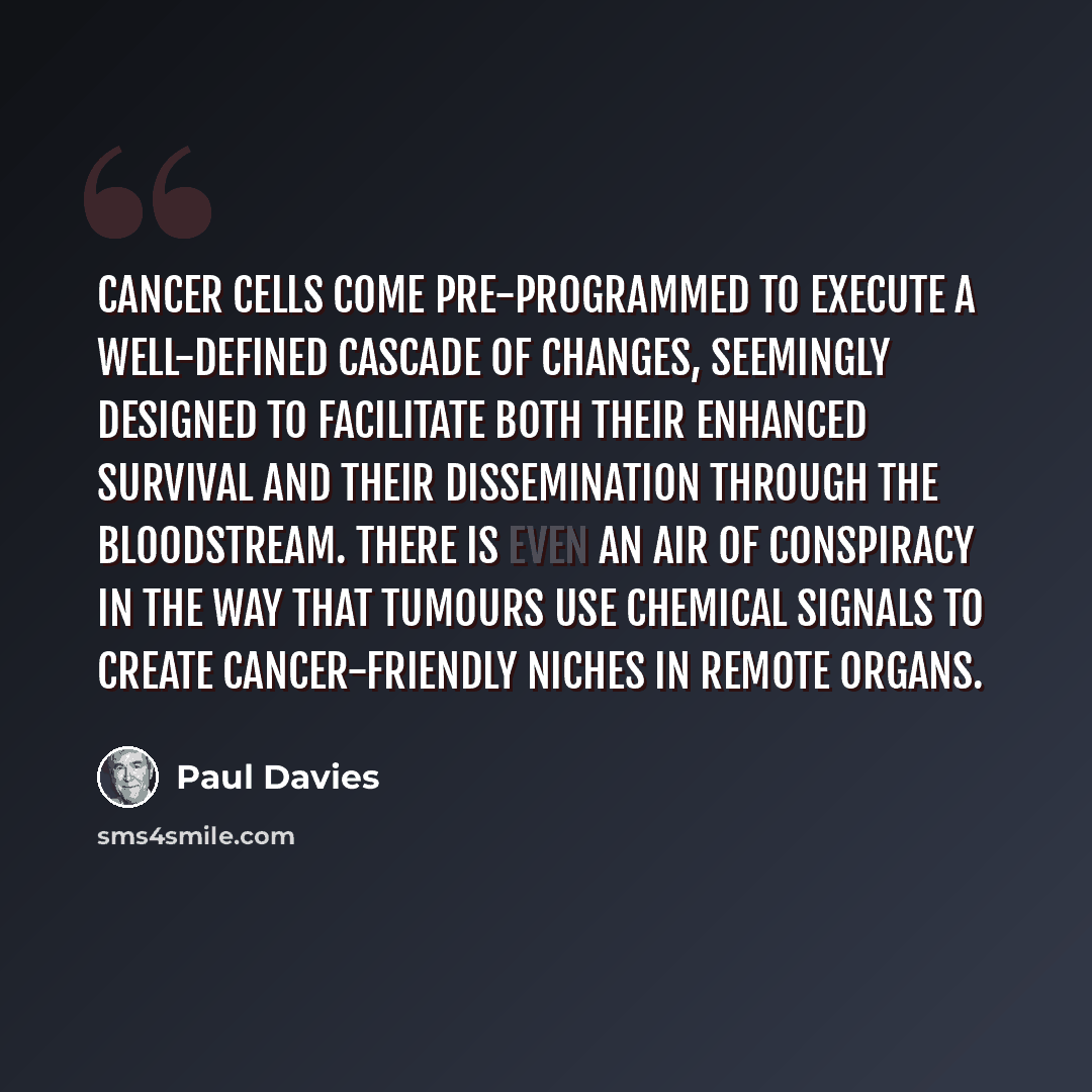 “Cancer cells come pre-programmed to execute a well-defined cascade of changes, seemingly designed to facilitate both their enhanced survival and their dissemination through the bloodstream. There is even an air of conspiracy in the way that tumours use chemical signals to create cancer-friendly…” quote by Paul Davies