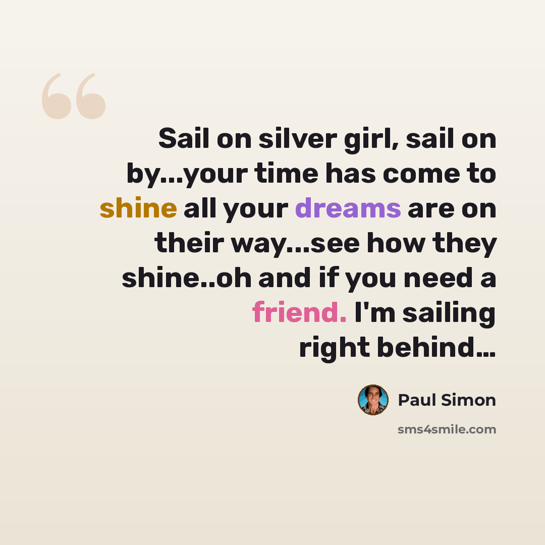 “Sail on silver girl, sail on by...your time has come to shine all your dreams are on their way...see how they shine..oh and if you need a friend. I'm sailing right behind…” quote by Paul Simon
