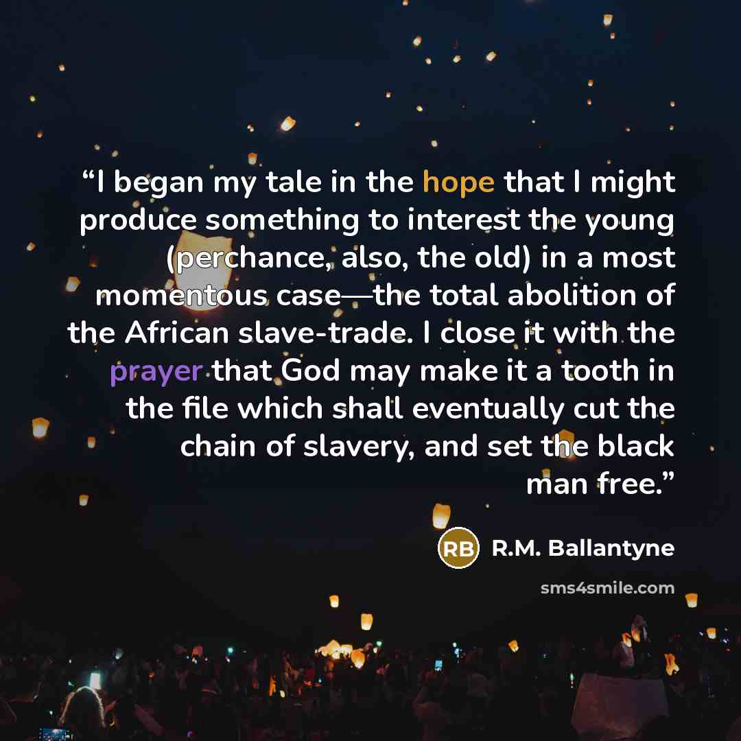 “I began my tale in the hope that I might produce something to interest the young (perchance, also, the old) in a most momentous case—the total abolition of the African slave-trade. I close it with the prayer that God may make it a tooth in the file which shall eventually cut the chain of slavery…” quote by R.M. Ballantyne
