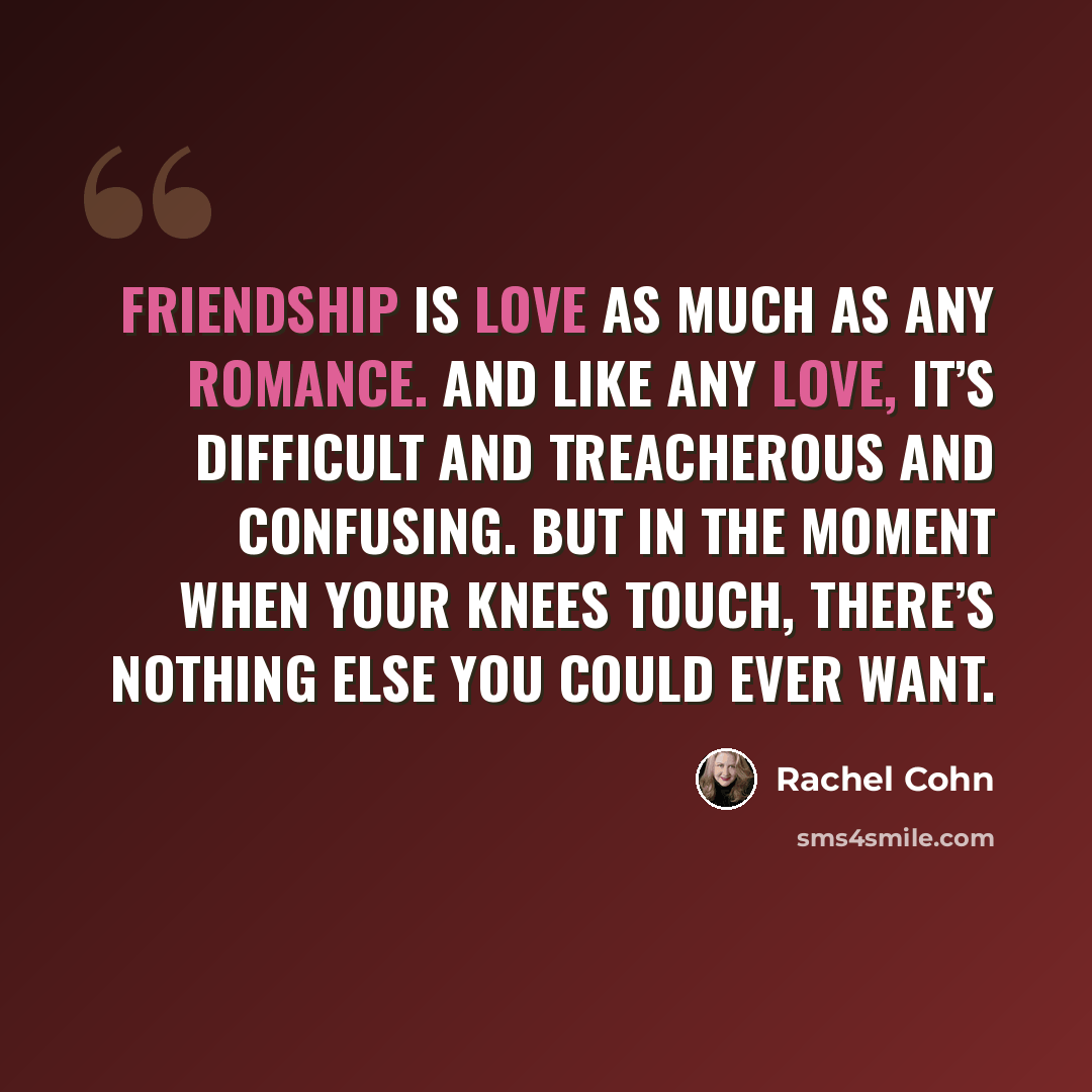 “Friendship is love as much as any romance. And like any love, it’s difficult and treacherous and confusing. But in the moment when your knees touch, there’s nothing else you could ever want.” quote by Rachel Cohn