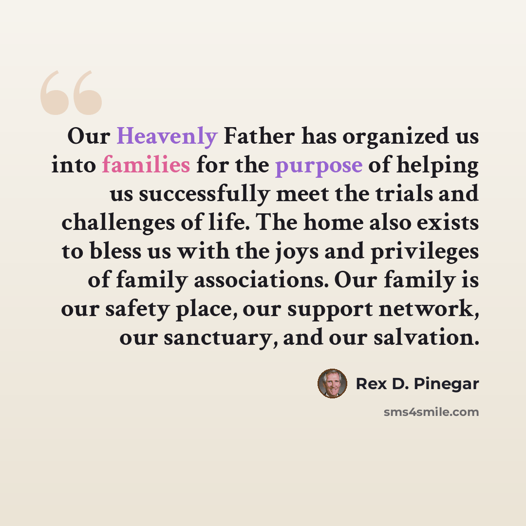“Our Heavenly Father has organized us into families for the purpose of helping us successfully meet the trials and challenges of life. The home also exists to bless us with the joys and privileges of family associations. Our family is our safety place, our support network, our sanctuary, and our…” quote by Rex D. Pinegar