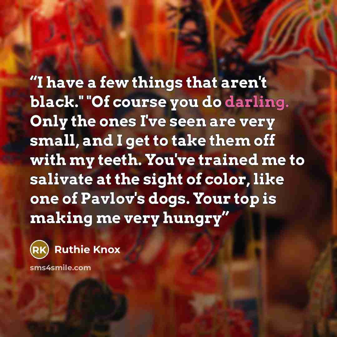 “I have a few things that aren't black." "Of course you do darling. Only the ones I've seen are very small, and I get to take them off with my teeth. You've trained me to salivate at the sight of color, like one of Pavlov's dogs. Your top is making me very hungry” quote by Ruthie Knox