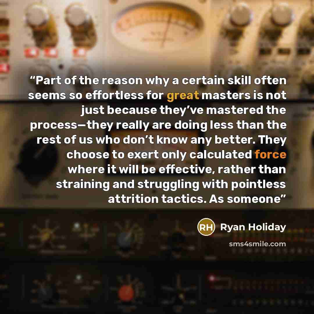 “Part of the reason why a certain skill often seems so effortless for great masters is not just because they’ve mastered the process—they really are doing less than the rest of us who don’t know any better. They choose to exert only calculated force where it will be effective, rather than straining…” quote by Ryan Holiday