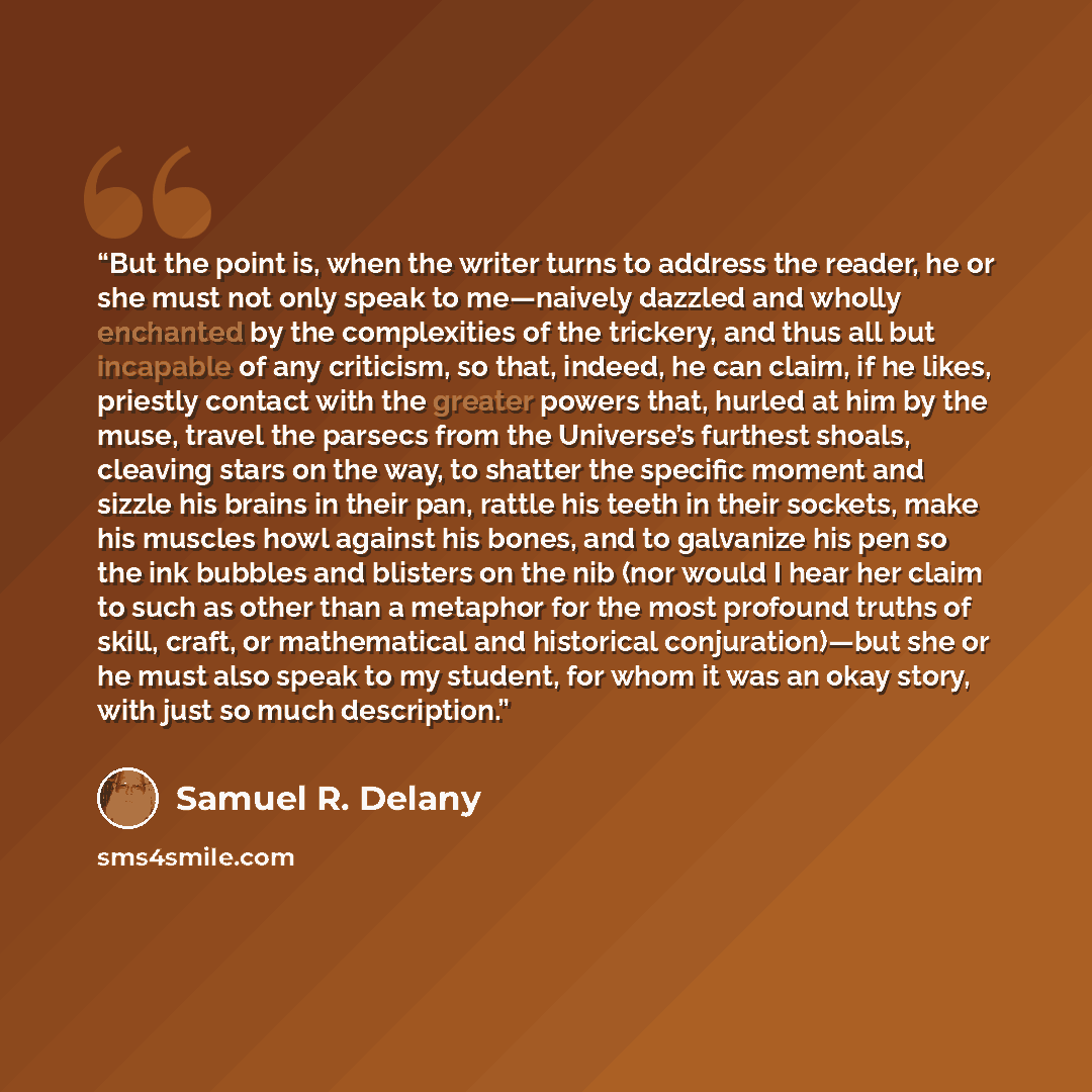 “But the point is, when the writer turns to address the reader, he or she must not only speak to me—naively dazzled and wholly enchanted by the complexities of the trickery, and thus all but incapable of any criticism, so that, indeed, he can claim, if he likes, priestly contact with the greater…” quote by Samuel R. Delany