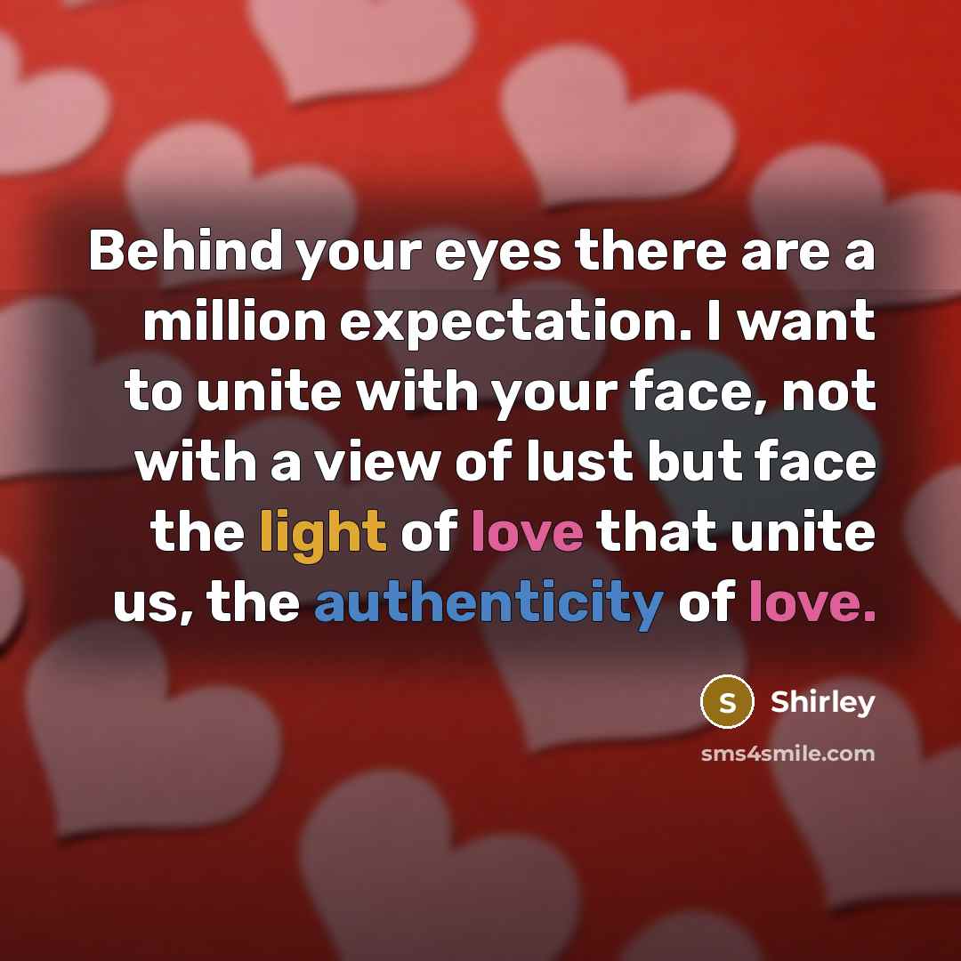 “Behind your eyes there are a million expectation. I want to unite with your face, not with a view of lust but face the light of love that unite us, the authenticity of love.” quote by Shirley