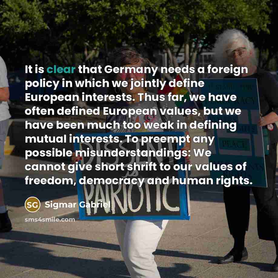 “It is clear that Germany needs a foreign policy in which we jointly define European interests. Thus far, we have often defined European values, but we have been much too weak in defining mutual interests. To preempt any possible misunderstandings: We cannot give short shrift to our values of…” quote by Sigmar Gabriel
