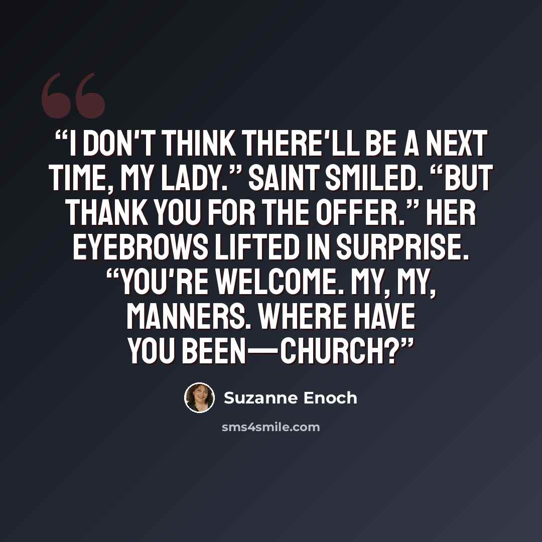 “I don't think there'll be a next time, my lady.” Saint smiled. “But thank you for the offer.” Her eyebrows lifted in surprise. “You're welcome. My, my, manners. Where have you been—church?” quote by Suzanne Enoch