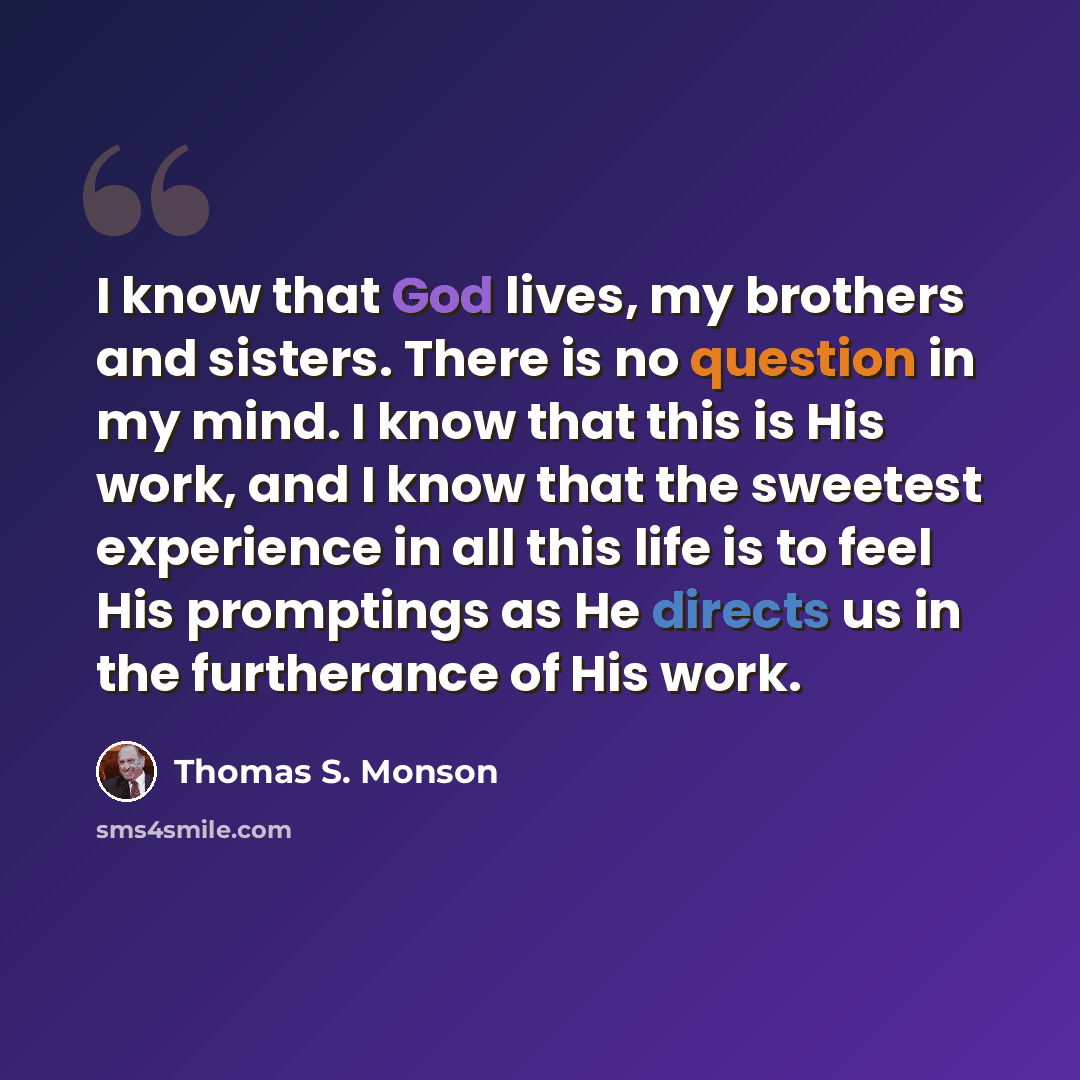“I know that God lives, my brothers and sisters. There is no question in my mind. I know that this is His work, and I know that the sweetest experience in all this life is to feel His promptings as He directs us in the furtherance of His work.” quote by Thomas S. Monson
