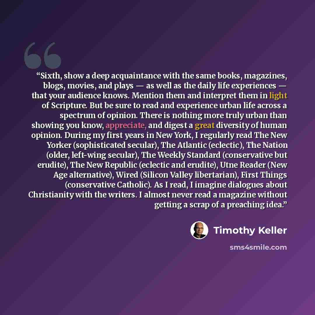 “Sixth, show a deep acquaintance with the same books, magazines, blogs, movies, and plays — as well as the daily life experiences — that your audience knows. Mention them and interpret them in light of Scripture. But be sure to read and experience urban life across a spectrum of opinion. There is…” quote by Timothy Keller