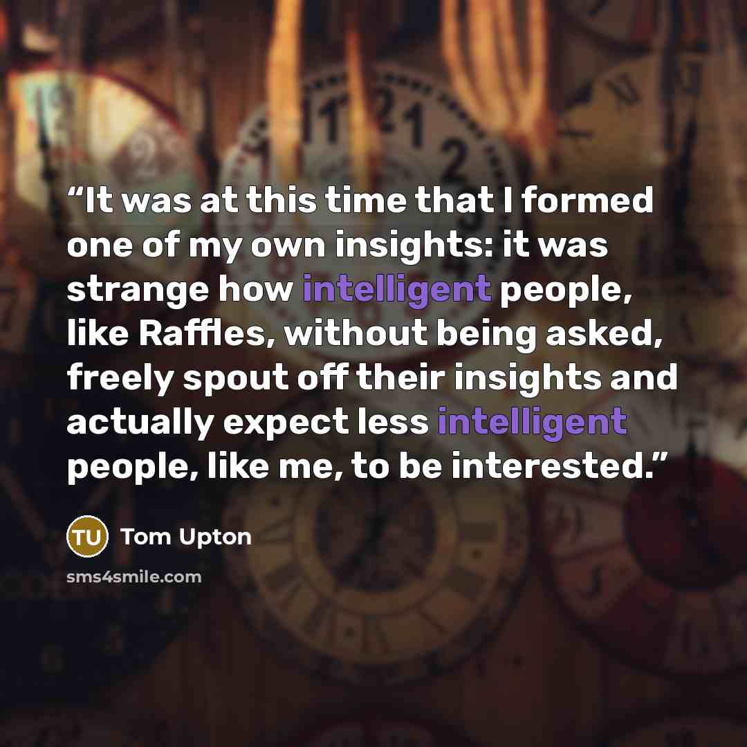 “It was at this time that I formed one of my own insights: it was strange how intelligent people, like Raffles, without being asked, freely spout off their insights and actually expect less intelligent people, like me, to be interested.” quote by Tom Upton