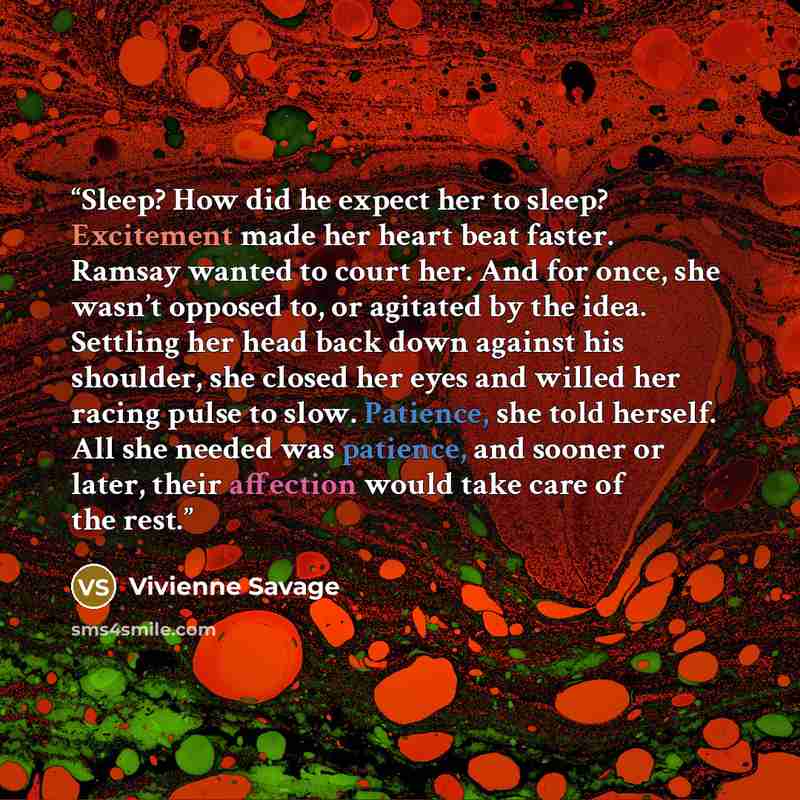 “Sleep? How did he expect her to sleep? Excitement made her heart beat faster. Ramsay wanted to court her. And for once, she wasn’t opposed to, or agitated by the idea. Settling her head back down against his shoulder, she closed her eyes and willed her racing pulse to slow. Patience, she told…” quote by Vivienne Savage