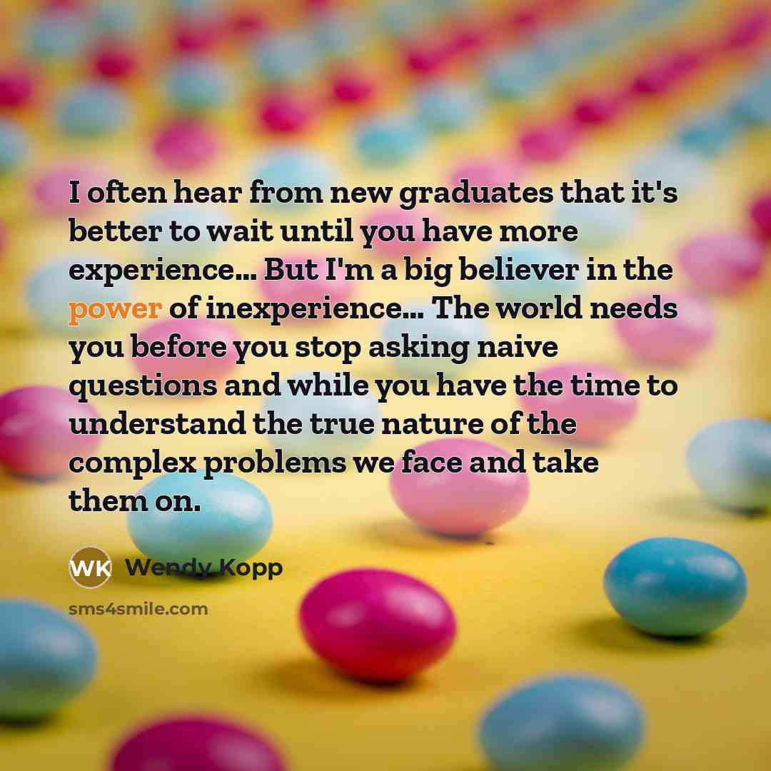 “I often hear from new graduates that it's better to wait until you have more experience… But I'm a big believer in the power of inexperience… The world needs you before you stop asking naive questions and while you have the time to understand the true nature of the complex problems we face and…” quote by Wendy Kopp