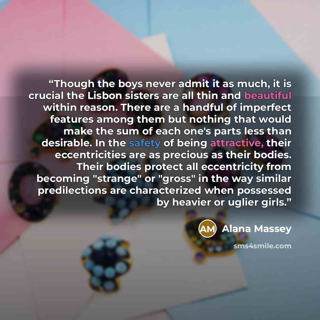 “Though the boys never admit it as much, it is crucial the Lisbon sisters are all thin and beautiful within reason. There are a handful of imperfect features among them but nothing that would make the sum of each one's parts less than desirable. In the safety of being attractive, their…” quote by Alana Massey