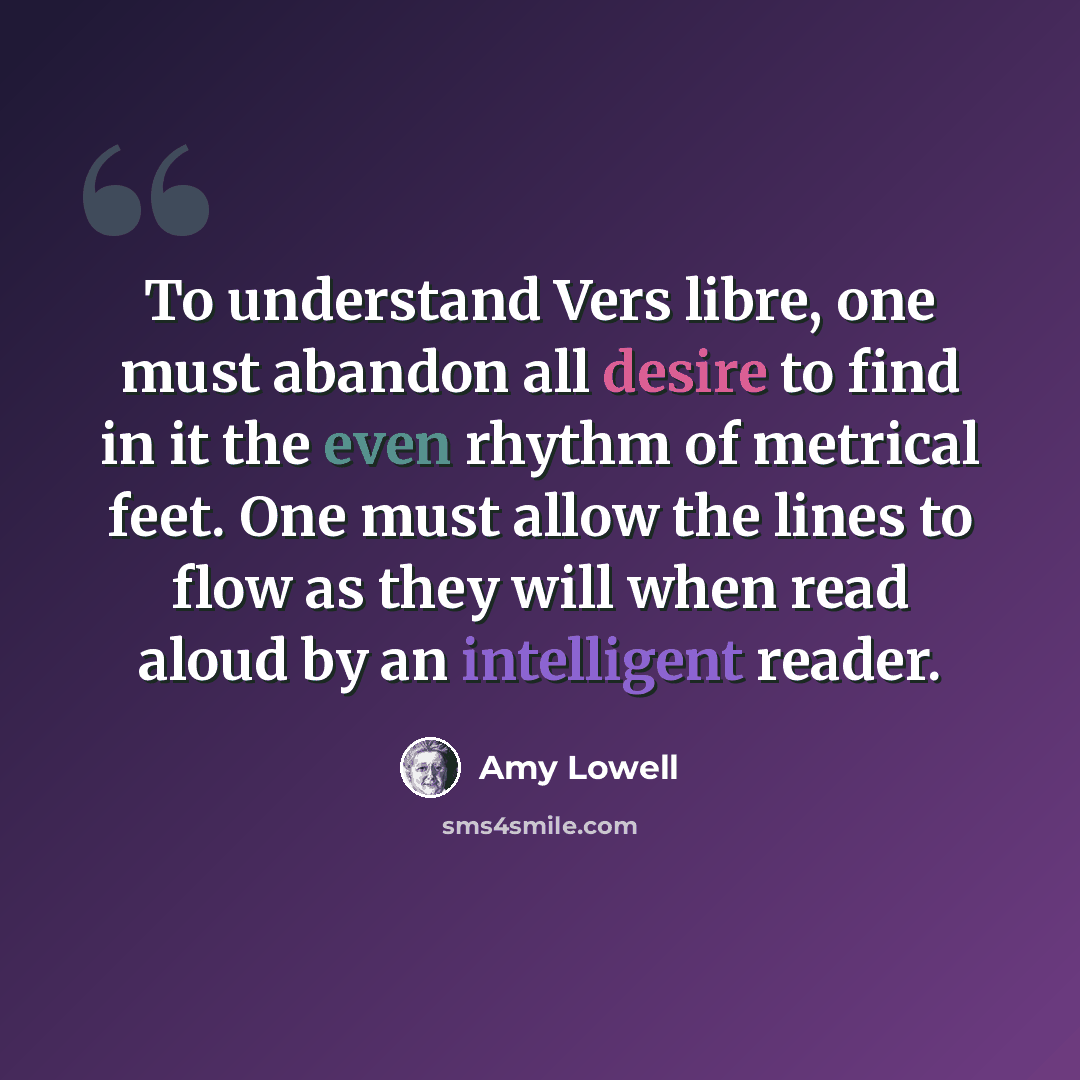 “To understand Vers libre, one must abandon all desire to find in it the even rhythm of metrical feet. One must allow the lines to flow as they will when read aloud by an intelligent reader.” quote by Amy Lowell