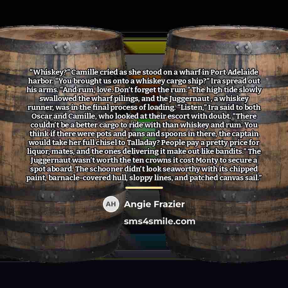 “Whiskey?” Camille cried as she stood on a wharf in Port Adelaide harbor. “You brought us onto a whiskey cargo ship?” Ira spread out his arms. “And rum, love. Don’t forget the rum.” The high tide slowly swallowed the wharf pilings, and the Juggernaut , a whiskey runner, was in the final process of…” quote by Angie Frazier