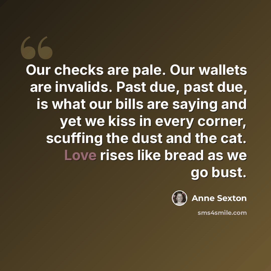 “Our checks are pale. Our wallets are invalids. Past due, past due, is what our bills are saying and yet we kiss in every corner, scuffing the dust and the cat. Love rises like bread as we go bust.” quote by Anne Sexton
