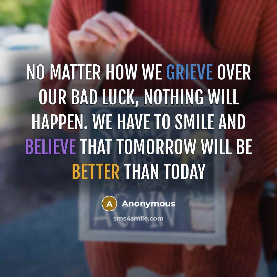“No matter how we grieve over our bad luck, nothing will happen. We have to smile and believe that tomorrow will be better than today” quote by Anonymous