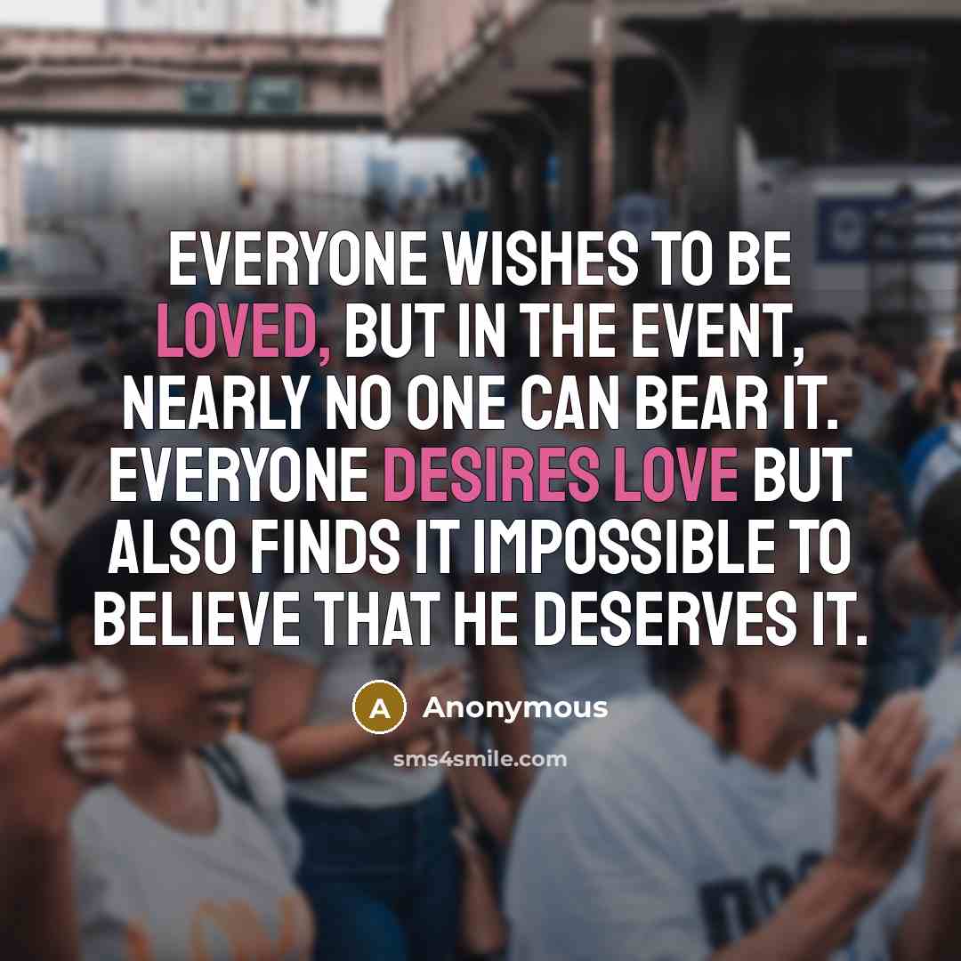 “Everyone wishes to be loved, but in the event, nearly no one can bear it. Everyone desires love but also finds it impossible to believe that he deserves it.” quote by Anonymous