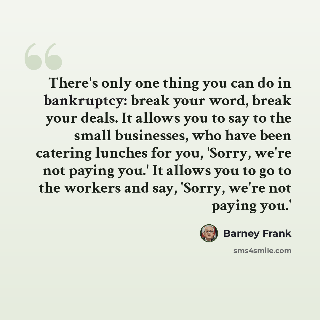 “There's only one thing you can do in bankruptcy: break your word, break your deals. It allows you to say to the small businesses, who have been catering lunches for you, 'Sorry, we're not paying you.' It allows you to go to the workers and say, 'Sorry, we're not paying you.'” quote by Barney Frank