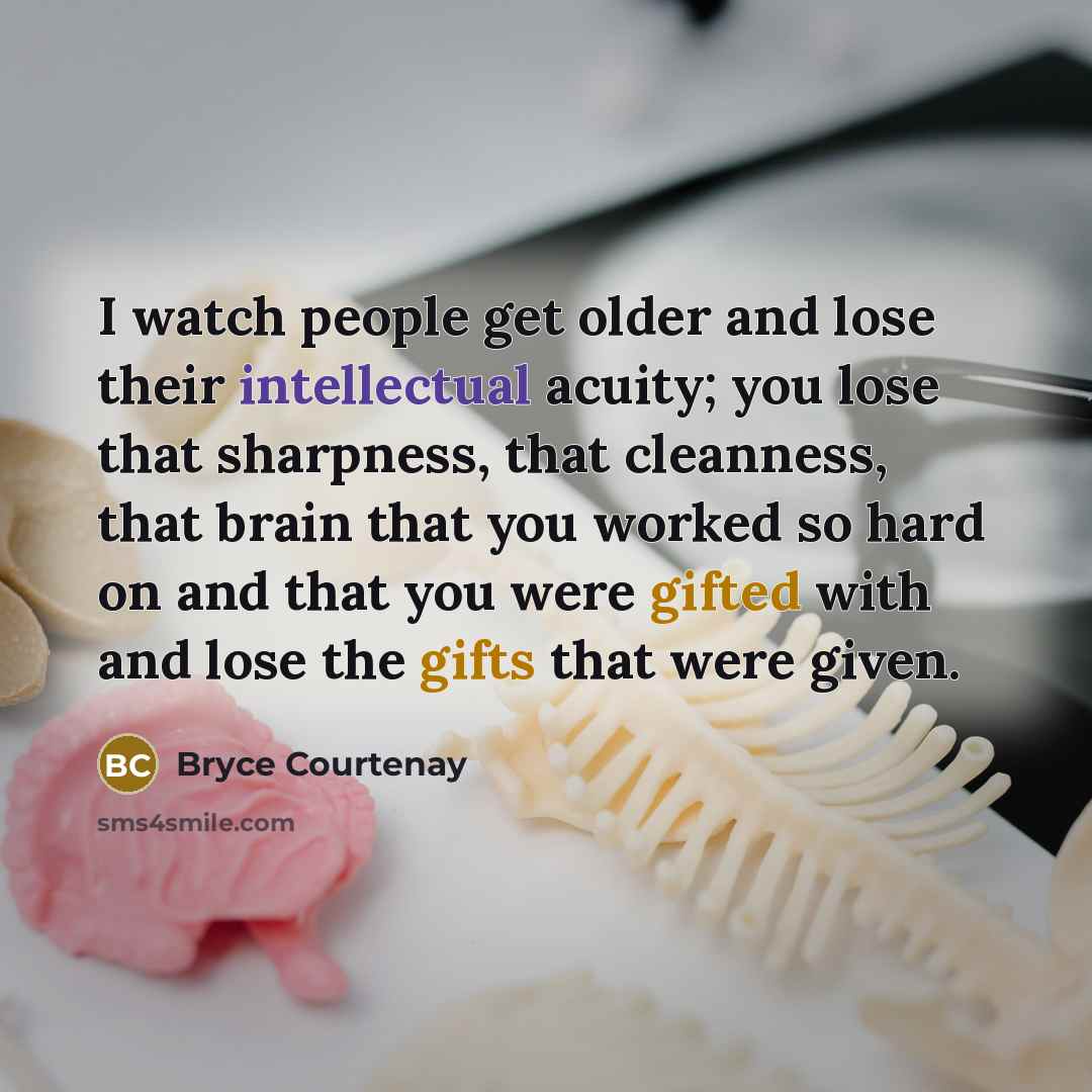 “I watch people get older and lose their intellectual acuity; you lose that sharpness, that cleanness, that brain that you worked so hard on and that you were gifted with and lose the gifts that were given.” quote by Bryce Courtenay