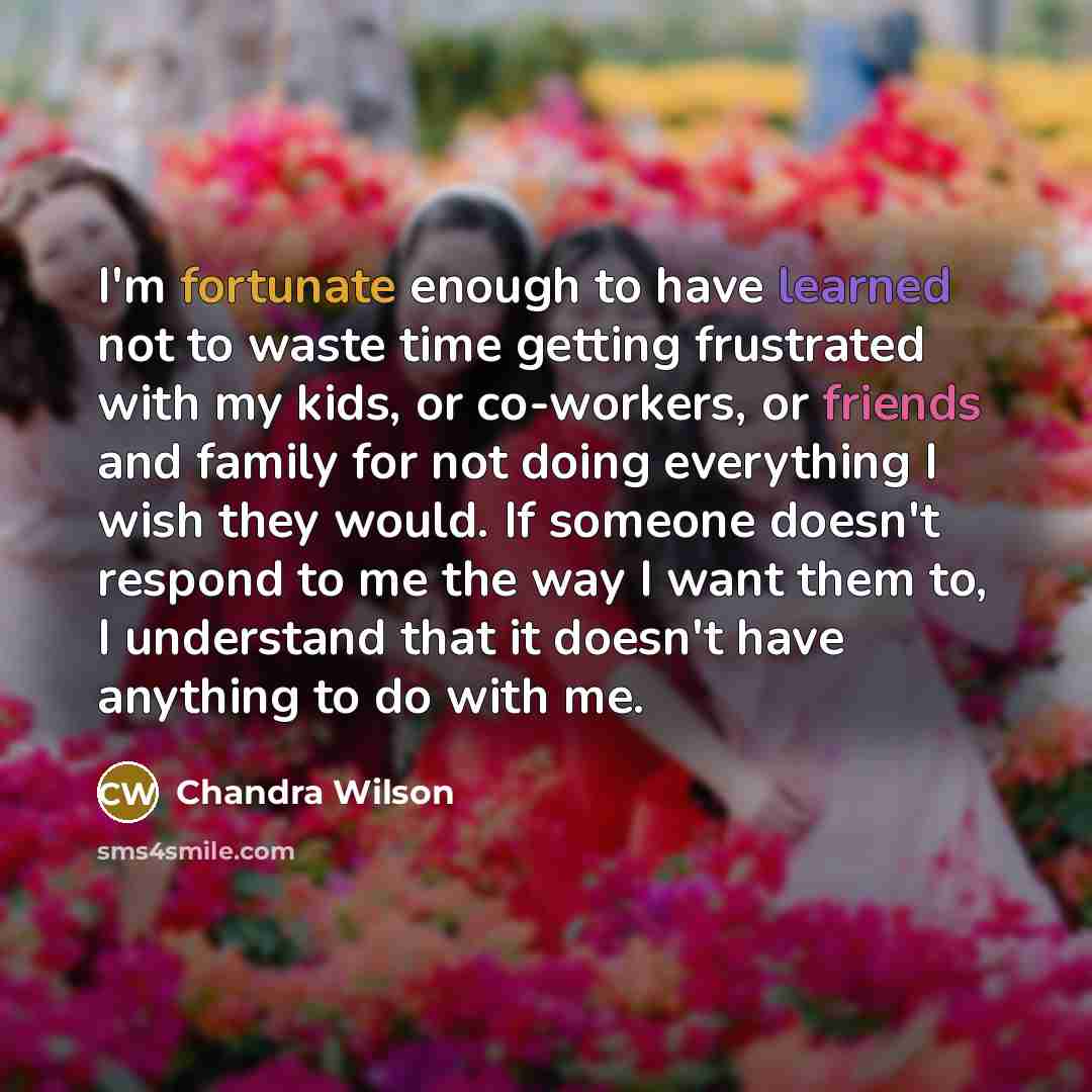 “I'm fortunate enough to have learned not to waste time getting frustrated with my kids, or co-workers, or friends and family for not doing everything I wish they would. If someone doesn't respond to me the way I want them to, I understand that it doesn't have anything to do with me.” quote by Chandra Wilson