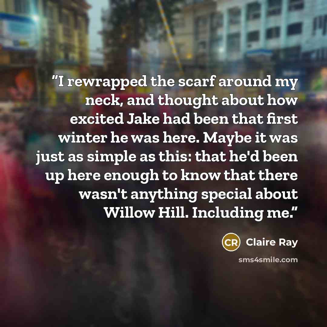 “I rewrapped the scarf around my neck, and thought about how excited Jake had been that first winter he was here. Maybe it was just as simple as this: that he'd been up here enough to know that there wasn't anything special about Willow Hill. Including me.” quote by Claire Ray