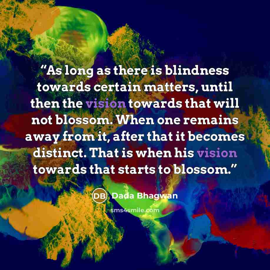 “As long as there is blindness towards certain matters, until then the vision towards that will not blossom. When one remains away from it, after that it becomes distinct. That is when his vision towards that starts to blossom.” quote by Dada Bhagwan