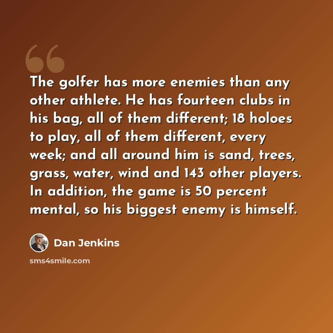 “The golfer has more enemies than any other athlete. He has fourteen clubs in his bag, all of them different; 18 holoes to play, all of them different, every week; and all around him is sand, trees, grass, water, wind and 143 other players. In addition, the game is 50 percent mental, so his biggest…” quote by Dan Jenkins
