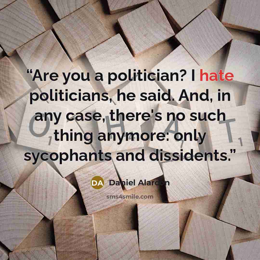 “Are you a politician? I hate politicians, he said. And, in any case, there's no such thing anymore: only sycophants and dissidents.” quote by Daniel Alarcon