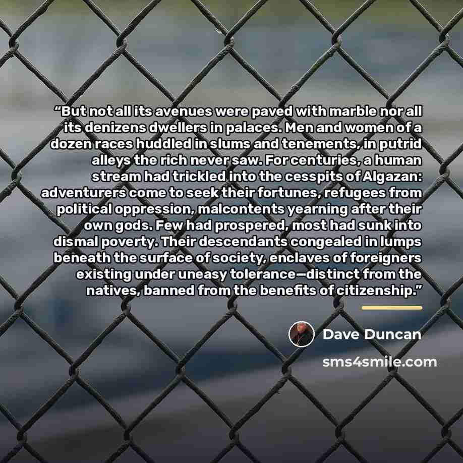 “But not all its avenues were paved with marble nor all its denizens dwellers in palaces. Men and women of a dozen races huddled in slums and tenements, in putrid alleys the rich never saw. For centuries, a human stream had trickled into the cesspits of Algazan: adventurers come to seek their…” quote by Dave Duncan