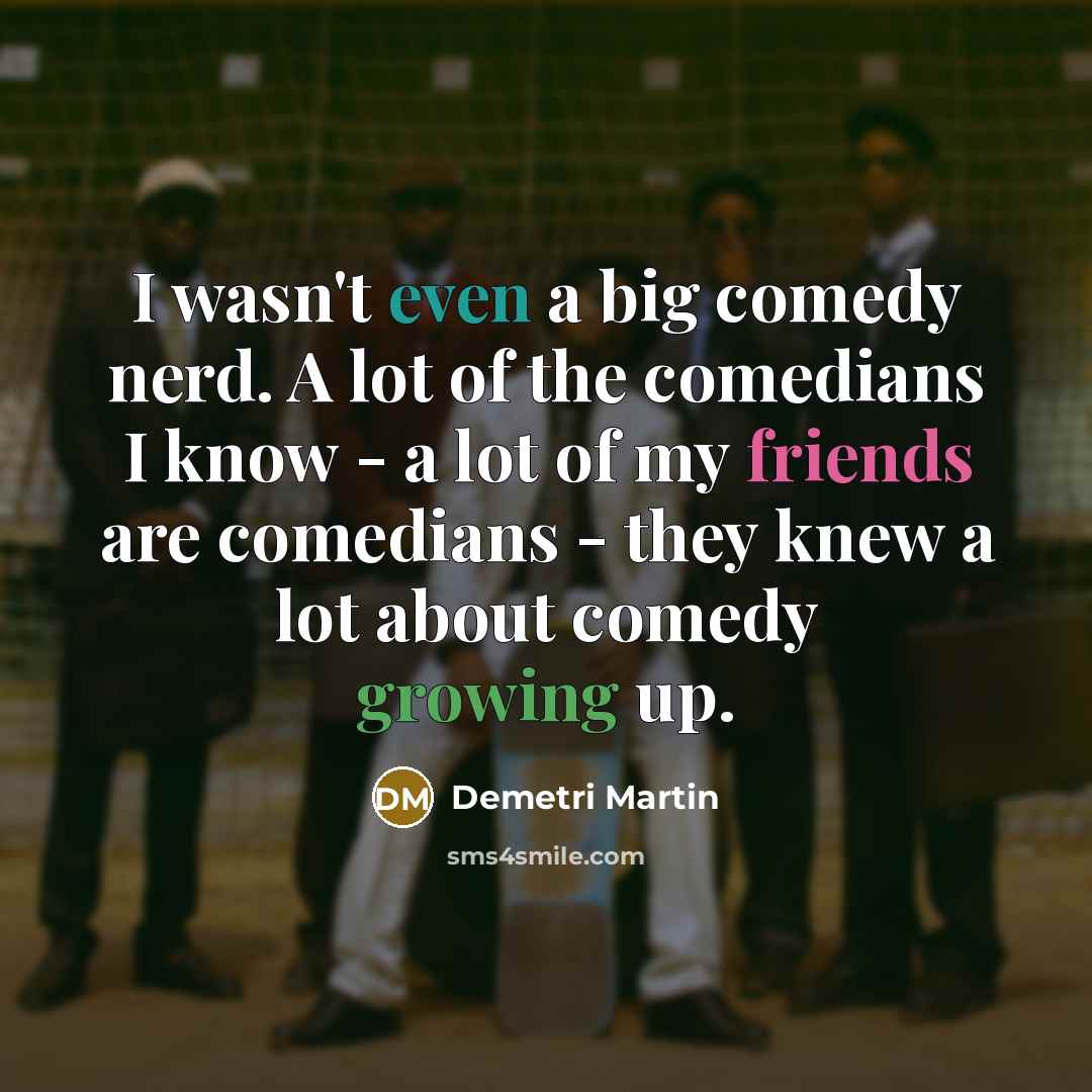 “I wasn't even a big comedy nerd. A lot of the comedians I know - a lot of my friends are comedians - they knew a lot about comedy growing up.” quote by Demetri Martin