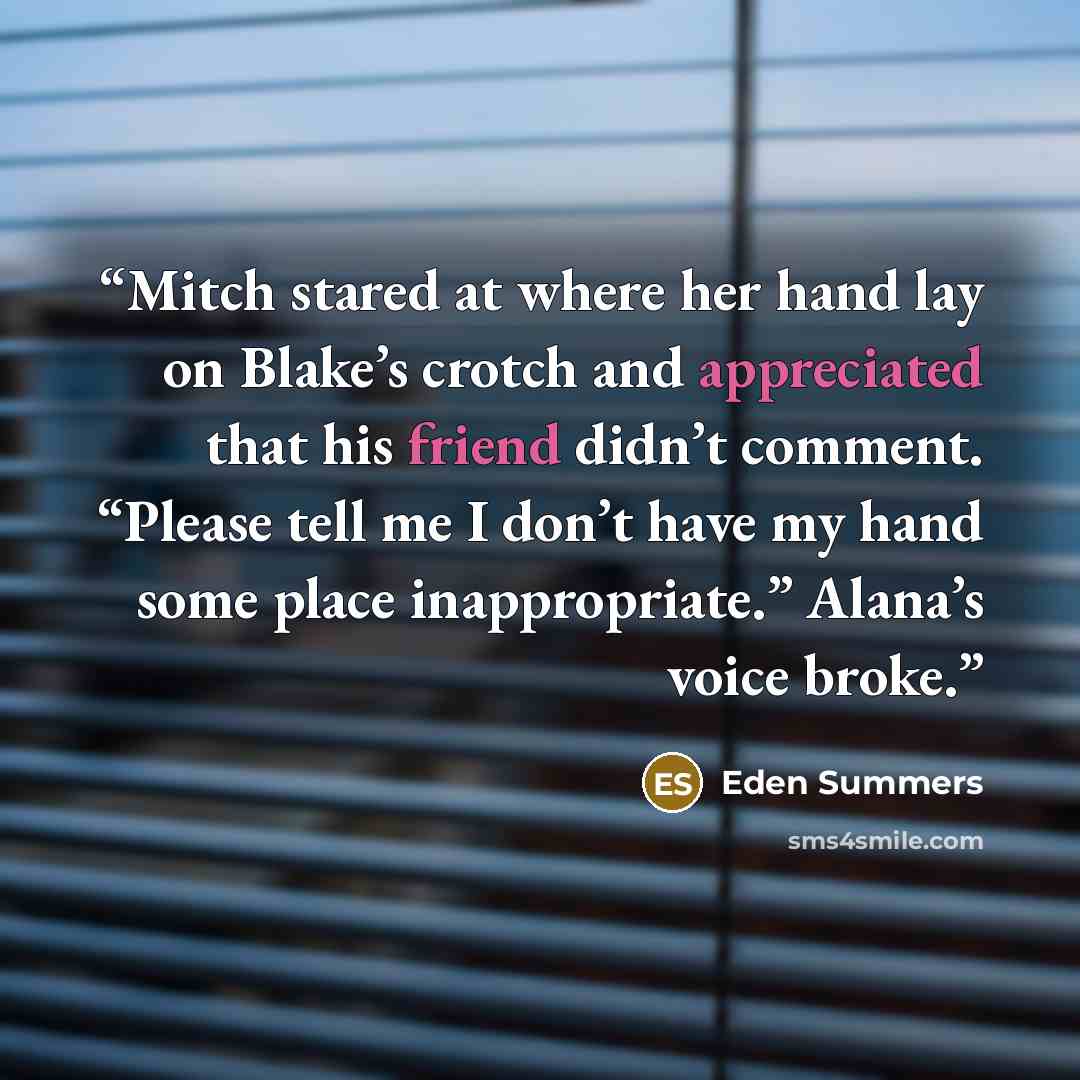 “Mitch stared at where her hand lay on Blake’s crotch and appreciated that his friend didn’t comment. “Please tell me I don’t have my hand some place inappropriate.” Alana’s voice broke.” quote by Eden Summers