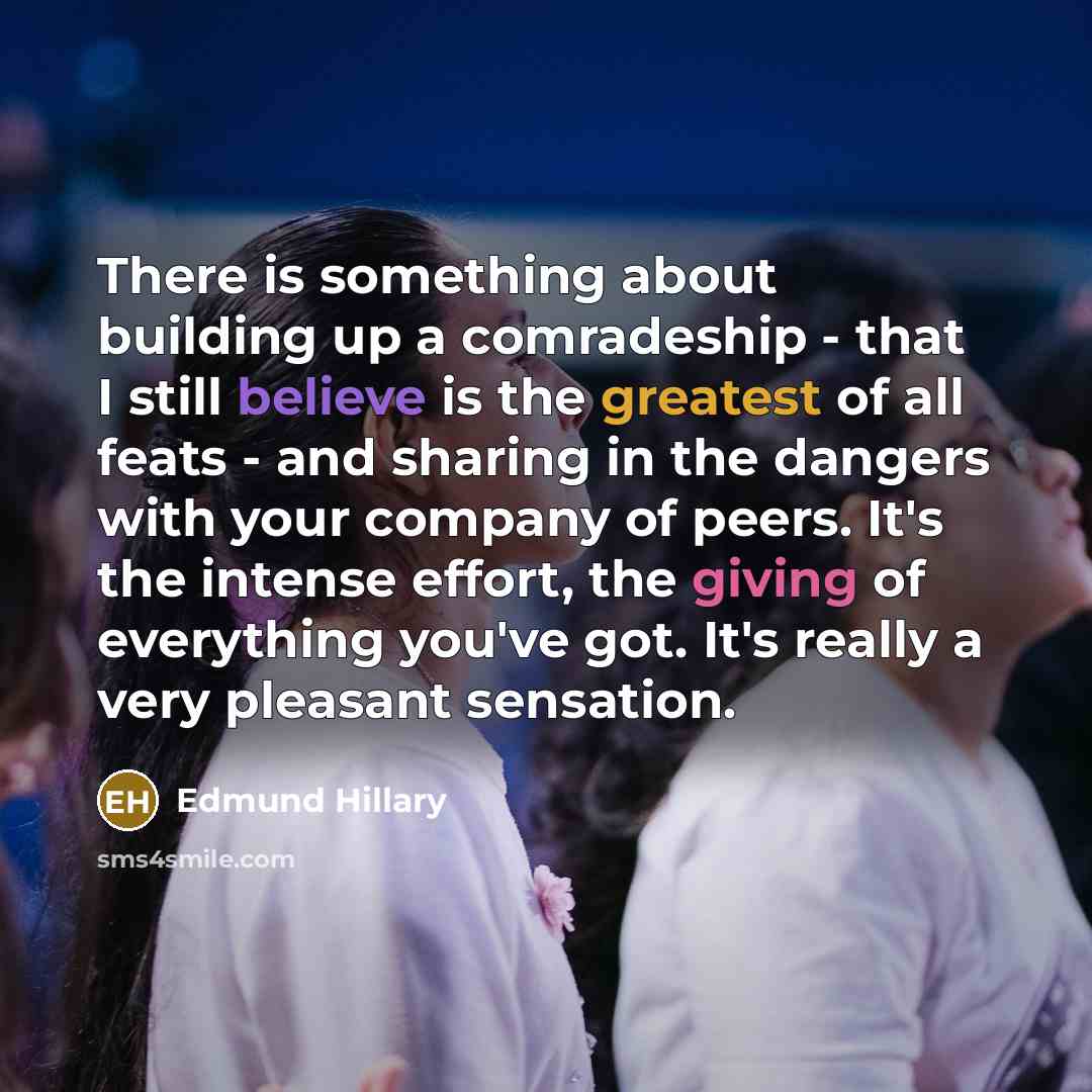 “There is something about building up a comradeship - that I still believe is the greatest of all feats - and sharing in the dangers with your company of peers. It's the intense effort, the giving of everything you've got. It's really a very pleasant sensation.” quote by Edmund Hillary