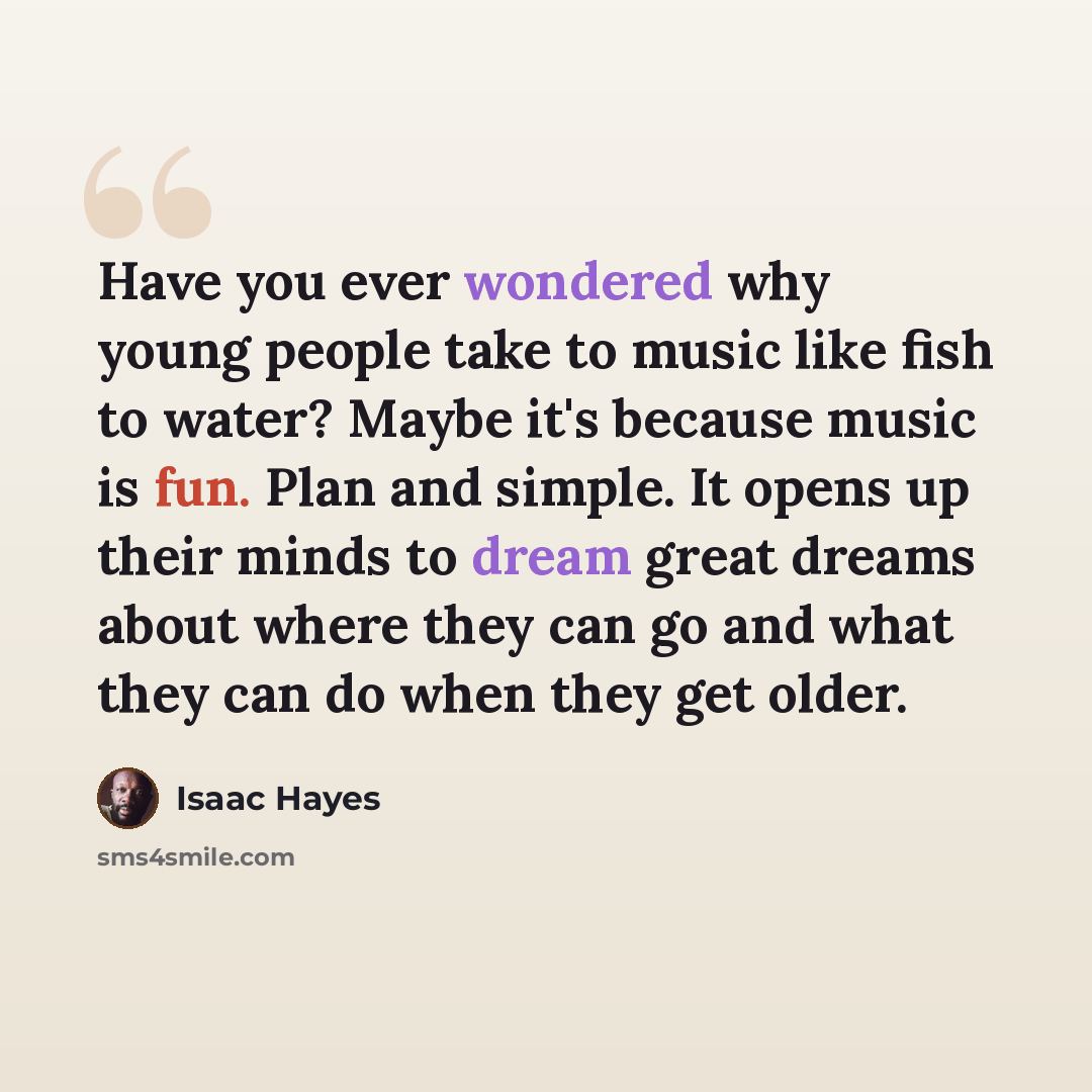 “Have you ever wondered why young people take to music like fish to water? Maybe it's because music is fun. Plan and simple. It opens up their minds to dream great dreams about where they can go and what they can do when they get older.” quote by Isaac Hayes