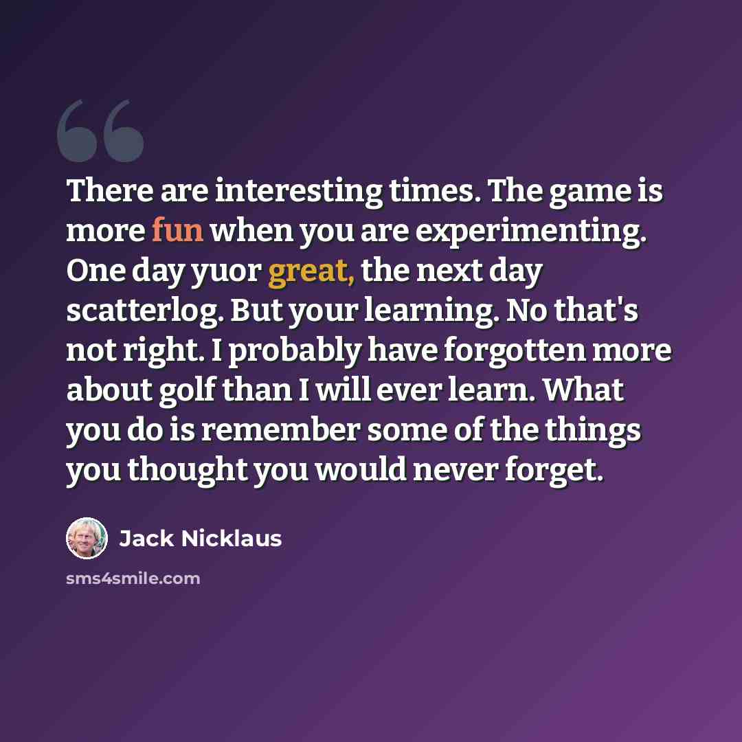 “There are interesting times. The game is more fun when you are experimenting. One day yuor great, the next day scatterlog. But your learning. No that's not right. I probably have forgotten more about golf than I will ever learn. What you do is remember some of the things you thought you would…” quote by Jack Nicklaus