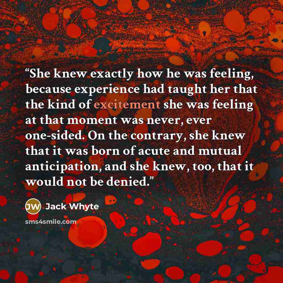 “She knew exactly how he was feeling, because experience had taught her that the kind of excitement she was feeling at that moment was never, ever one-sided. On the contrary, she knew that it was born of acute and mutual anticipation, and she knew, too, that it would not be denied.” quote by Jack Whyte