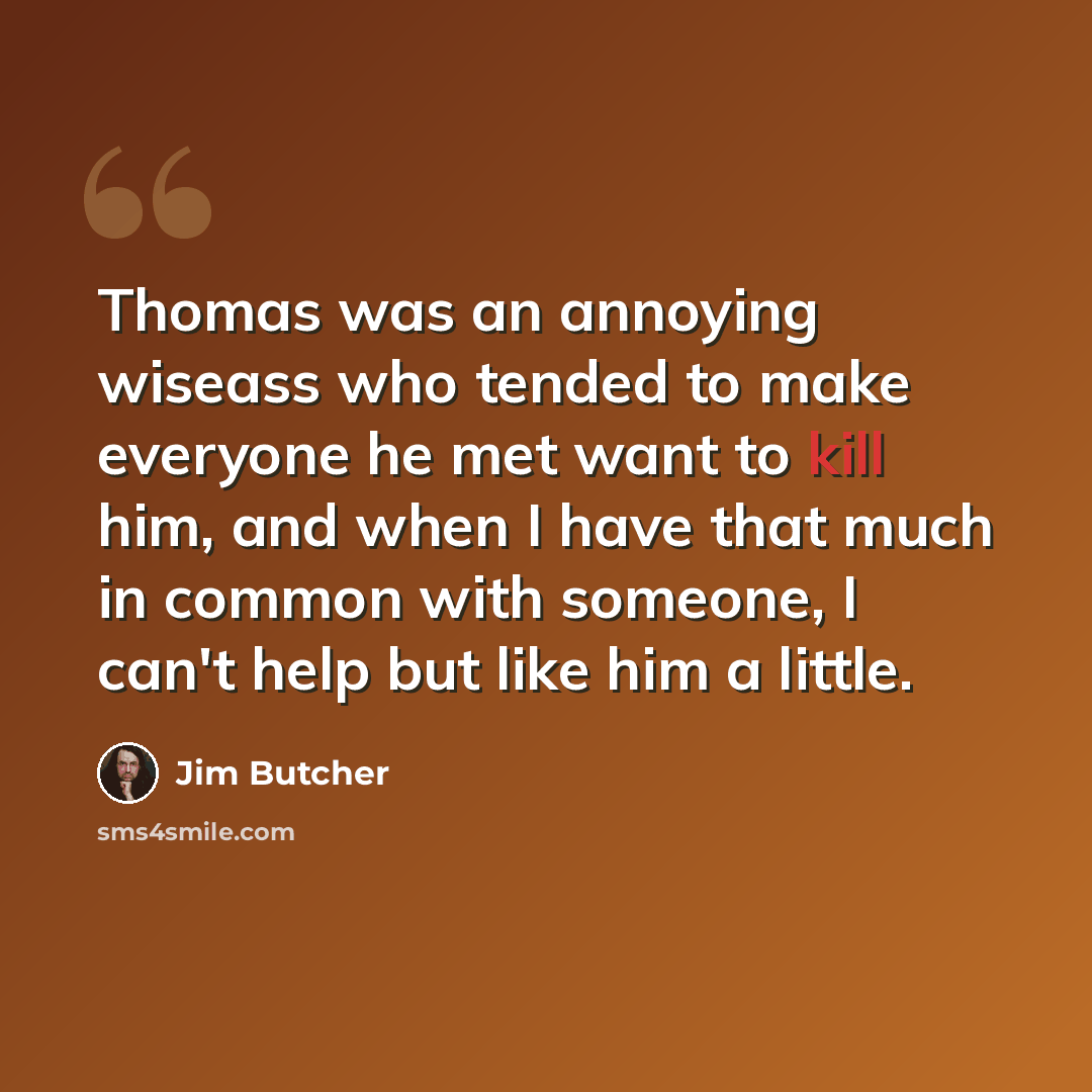 “Thomas was an annoying wiseass who tended to make everyone he met want to kill him, and when I have that much in common with someone, I can't help but like him a little.” quote by Jim Butcher
