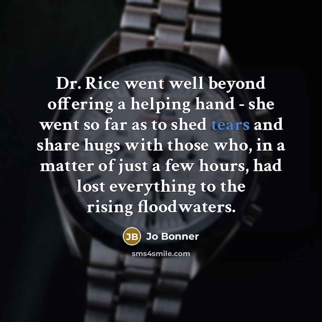 “Dr. Rice went well beyond offering a helping hand - she went so far as to shed tears and share hugs with those who, in a matter of just a few hours, had lost everything to the rising floodwaters.” quote by Jo Bonner
