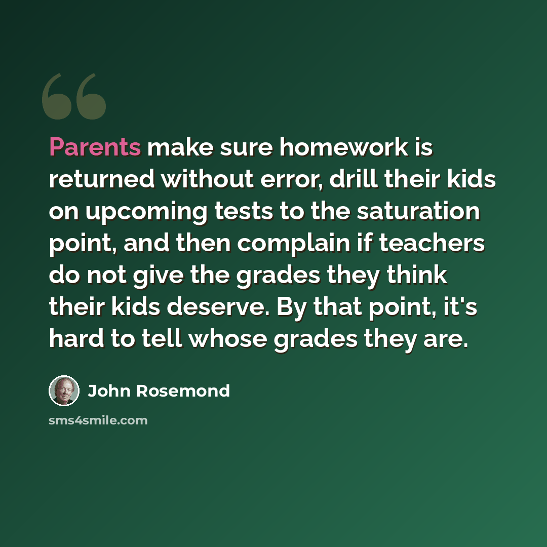 “Parents make sure homework is returned without error, drill their kids on upcoming tests to the saturation point, and then complain if teachers do not give the grades they think their kids deserve. By that point, it's hard to tell whose grades they are.” quote by John Rosemond