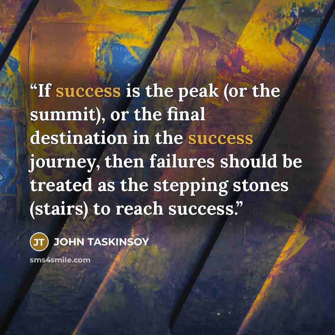 “If success is the peak (or the summit), or the final destination in the success journey, then failures should be treated as the stepping stones (stairs) to reach success.” quote by JOHN TASKINSOY