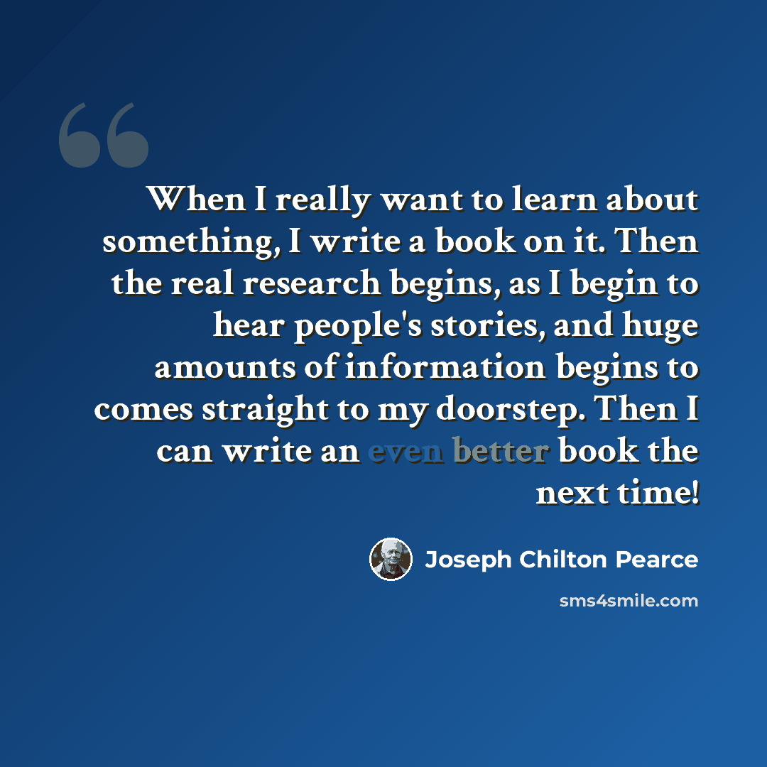 “When I really want to learn about something, I write a book on it. Then the real research begins, as I begin to hear people's stories, and huge amounts of information begins to comes straight to my doorstep. Then I can write an even better book the next time!” quote by Joseph Chilton Pearce