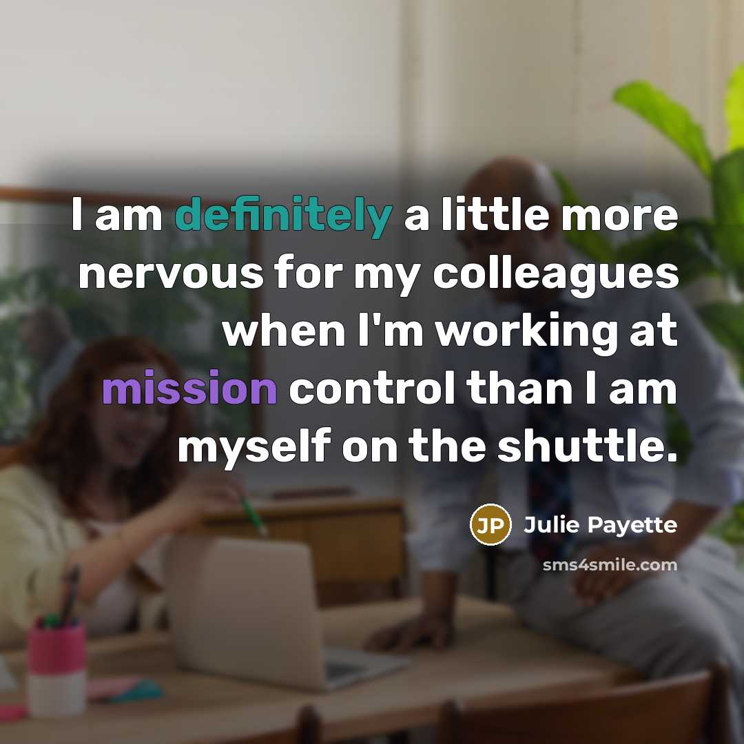 “I am definitely a little more nervous for my colleagues when I'm working at mission control than I am myself on the shuttle.” quote by Julie Payette