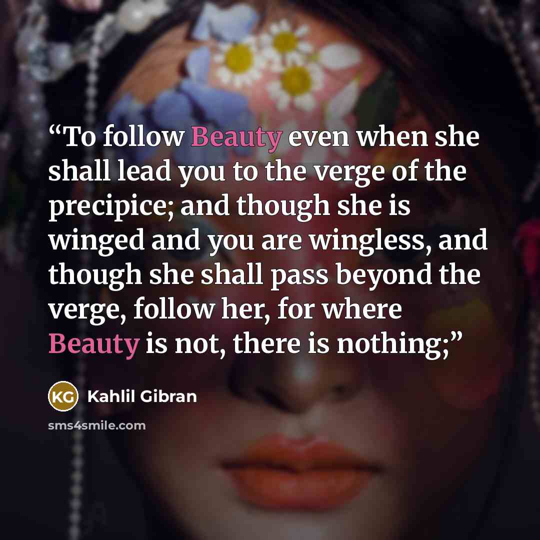 “To follow Beauty even when she shall lead you to the verge of the precipice; and though she is winged and you are wingless, and though she shall pass beyond the verge, follow her, for where Beauty is not, there is nothing;” quote by Kahlil Gibran